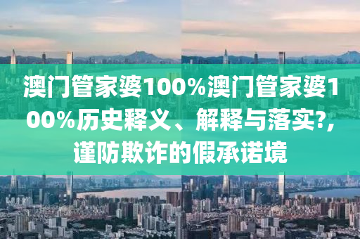 澳门管家婆100%澳门管家婆100%历史释义、解释与落实?,谨防欺诈的假承诺境