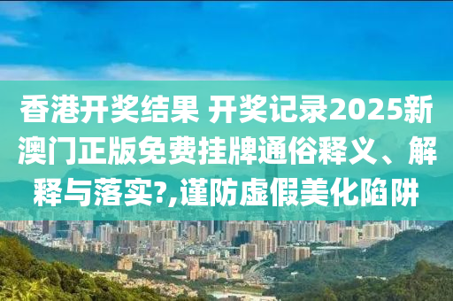 香港开奖结果 开奖记录2025新澳门正版免费挂牌通俗释义、解释与落实?,谨防虚假美化陷阱