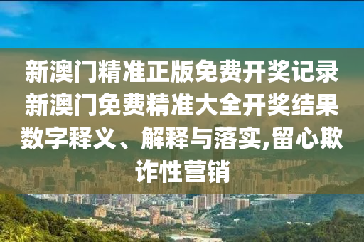 新澳门精准正版免费开奖记录新澳门免费精准大全开奖结果数字释义、解释与落实,留心欺诈性营销