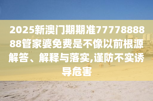 2025新澳门期期准7777888888管家婆免费是不像以前根源解答、解释与落实,谨防不实诱导危害