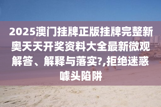 2025澳门挂牌正版挂牌完整新奥天天开奖资料大全最新微观解答、解释与落实?,拒绝迷惑噱头陷阱