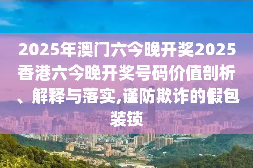 2025年澳门六今晚开奖2025香港六今晚开奖号码价值剖析、解释与落实,谨防欺诈的假包装锁