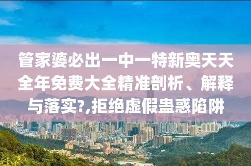 管家婆必出一中一特新奥天天全年免费大全精准剖析、解释与落实?,拒绝虚假蛊惑陷阱
