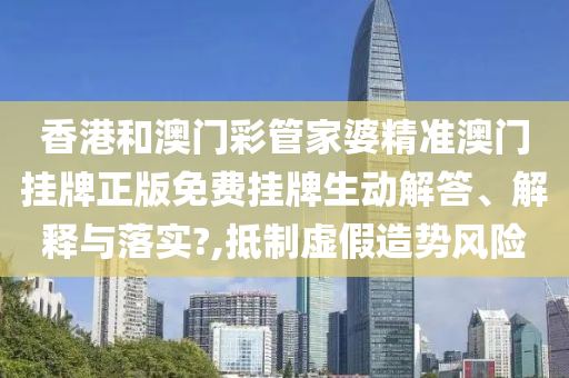 香港和澳门彩管家婆精准澳门挂牌正版免费挂牌生动解答、解释与落实?,抵制虚假造势风险