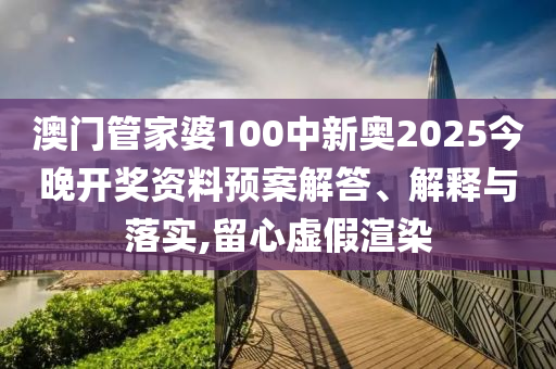 澳门管家婆100中新奥2025今晚开奖资料预案解答、解释与落实,留心虚假渲染