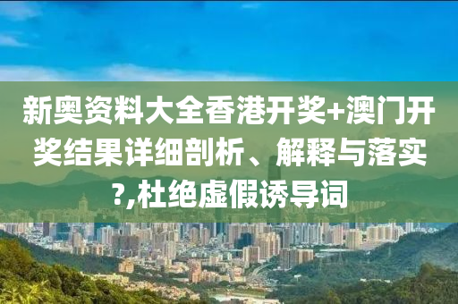 新奥资料大全香港开奖+澳门开奖结果详细剖析、解释与落实?,杜绝虚假诱导词