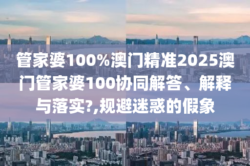 管家婆100%澳门精准2025澳门管家婆100协同解答、解释与落实?,规避迷惑的假象