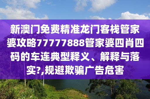 新澳门免费精准龙门客栈管家婆攻略77777888管家婆四肖四码的车连典型释义、解释与落实?,规避欺骗广告危害