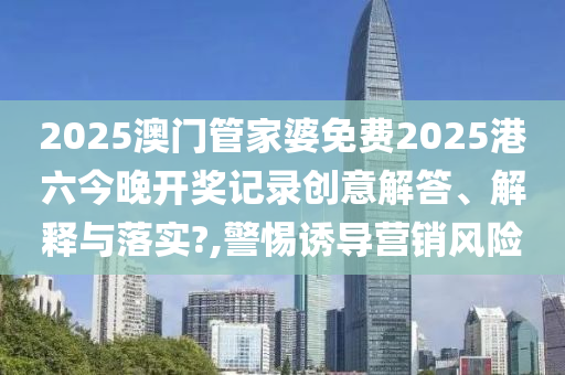 2025澳门管家婆免费2025港六今晚开奖记录创意解答、解释与落实?,警惕诱导营销风险