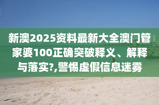 新澳2025资料最新大全澳门管家婆100正确突破释义、解释与落实?,警惕虚假信息迷雾