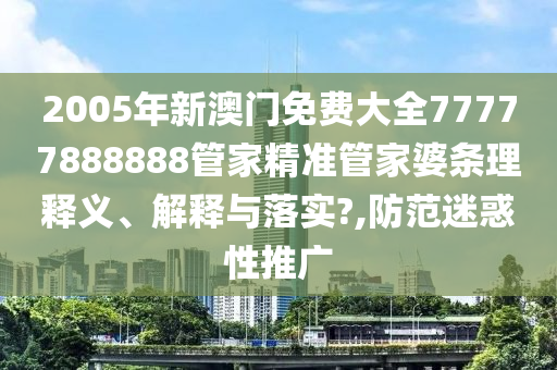 2005年新澳门免费大全77777888888管家精准管家婆条理释义、解释与落实?,防范迷惑性推广