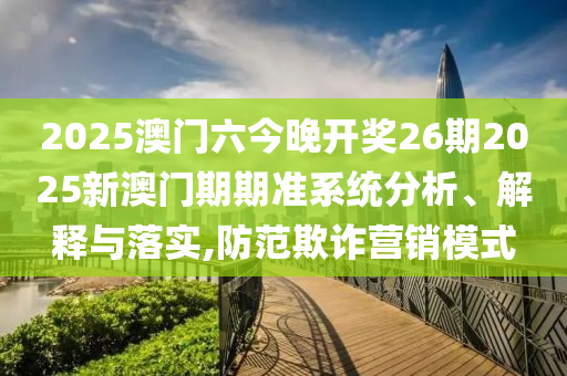 2025澳门六今晚开奖26期2025新澳门期期准系统分析、解释与落实,防范欺诈营销模式