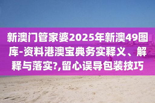 新澳门管家婆2025年新澳49图库-资料港澳宝典务实释义、解释与落实?,留心误导包装技巧