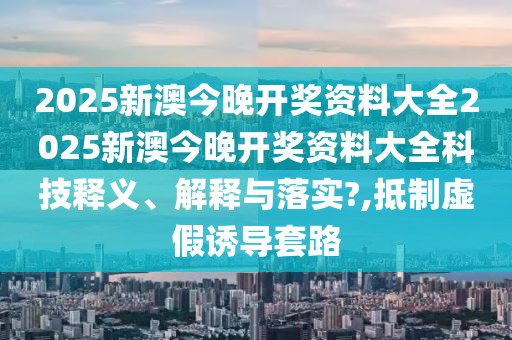 2025新澳今晚开奖资料大全2025新澳今晚开奖资料大全科技释义、解释与落实?,抵制虚假诱导套路