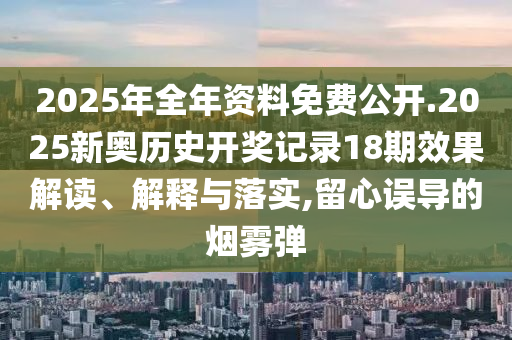 2025年全年资料免费公开.2025新奥历史开奖记录18期效果解读、解释与落实,留心误导的烟雾弹