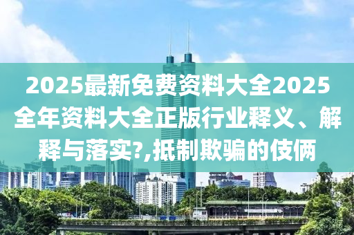 2025最新免费资料大全2025全年资料大全正版行业释义、解释与落实?,抵制欺骗的伎俩