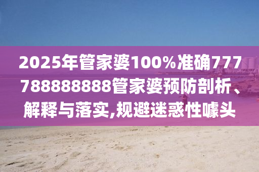 2025年管家婆100%准确777788888888管家婆预防剖析、解释与落实,规避迷惑性噱头