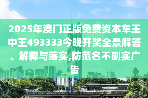 2025年澳门正版免费资本车王中王493333今晚开奖全景解答、解释与落实,防范名不副实广告