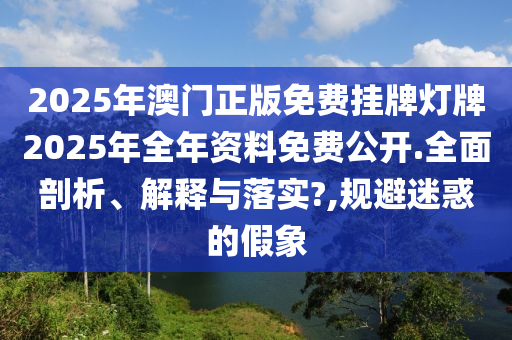 2025年澳门正版免费挂牌灯牌2025年全年资料免费公开.全面剖析、解释与落实?,规避迷惑的假象