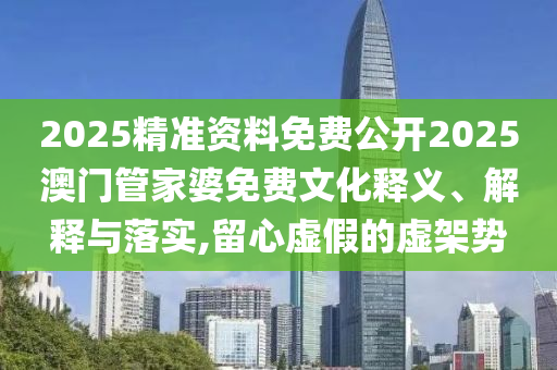2025精准资料免费公开2025澳门管家婆免费文化释义、解释与落实,留心虚假的虚架势