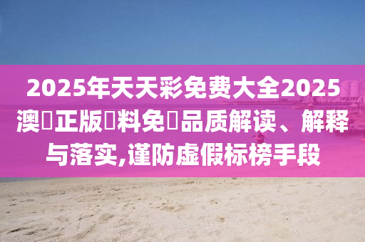 2025年天天彩免费大全2025澳門正版資料免費品质解读、解释与落实,谨防虚假标榜手段