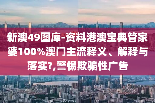 新澳49图库-资料港澳宝典管家婆100%澳门主流释义、解释与落实?,警惕欺骗性广告