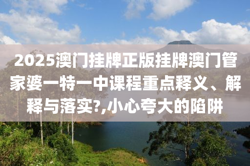 2025澳门挂牌正版挂牌澳门管家婆一特一中课程重点释义、解释与落实?,小心夸大的陷阱