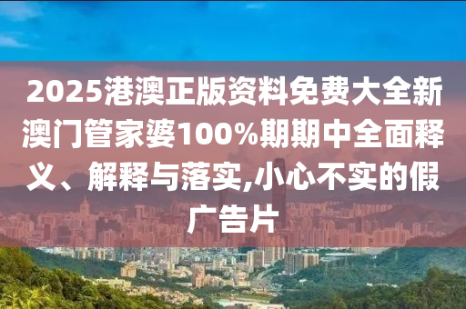 2025港澳正版资料免费大全新澳门管家婆100%期期中全面释义、解释与落实,小心不实的假广告片