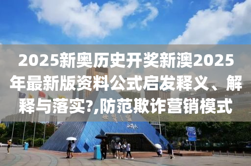 2025新奥历史开奖新澳2025年最新版资料公式启发释义、解释与落实?,防范欺诈营销模式