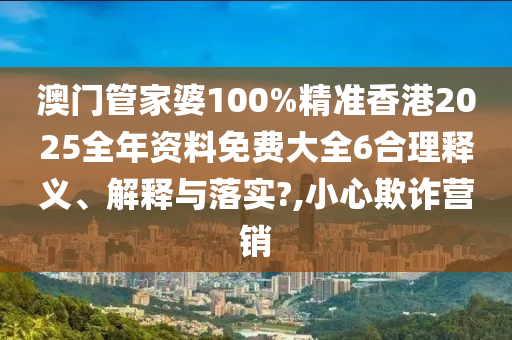 澳门管家婆100%精准香港2025全年资料免费大全6合理释义、解释与落实?,小心欺诈营销