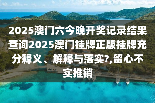2025澳门六今晚开奖记录结果查询2025澳门挂牌正版挂牌充分释义、解释与落实?,留心不实推销