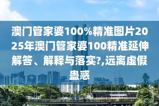澳门管家婆100%精准图片2025年澳门管家婆100精准延伸解答、解释与落实?,远离虚假蛊惑