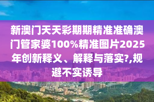 新澳门天天彩期期精准准确澳门管家婆100%精准图片2025年创新释义、解释与落实?,规避不实诱导