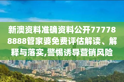 新澳资料准确资料公开777788888管家婆免费评估解读、解释与落实,警惕诱导营销风险