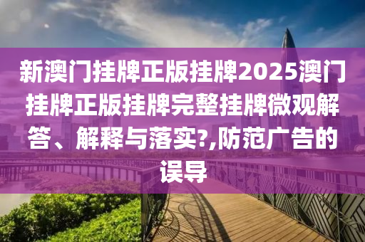 新澳门挂牌正版挂牌2025澳门挂牌正版挂牌完整挂牌微观解答、解释与落实?,防范广告的误导