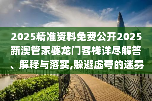 2025精准资料免费公开2025新澳管家婆龙门客栈详尽解答、解释与落实,躲避虚夸的迷雾