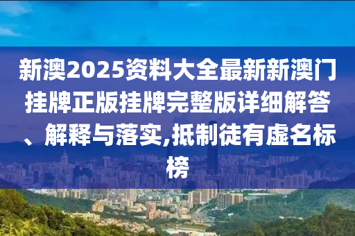 新澳2025资料大全最新新澳门挂牌正版挂牌完整版详细解答、解释与落实,抵制徒有虚名标榜