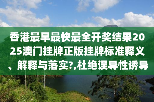 香港最早最快最全开奖结果2025澳门挂牌正版挂牌标准释义、解释与落实?,杜绝误导性诱导