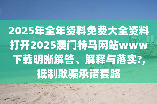 2025年全年资料免费大全资料打开2025澳门特马网站www下载明晰解答、解释与落实?,抵制欺骗承诺套路