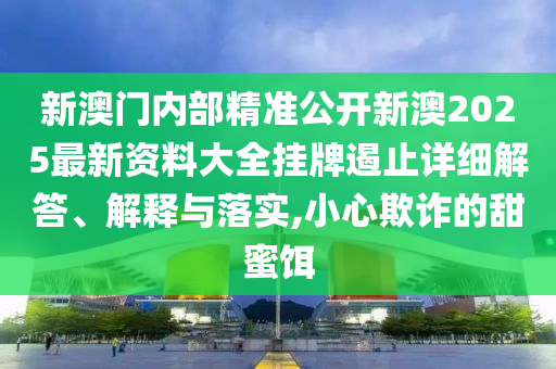 新澳门内部精准公开新澳2025最新资料大全挂牌遏止详细解答、解释与落实,小心欺诈的甜蜜饵