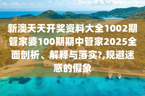 新澳天天开奖资料大全1002期管家婆100期期中管家2025全面剖析、解释与落实?,规避迷惑的假象