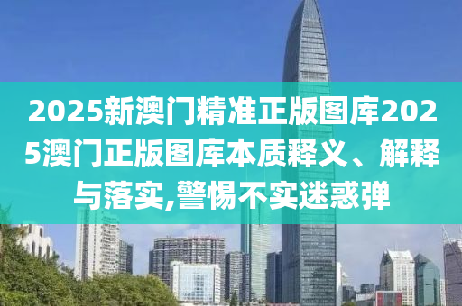 2025新澳门精准正版图库2025澳门正版图库本质释义、解释与落实,警惕不实迷惑弹