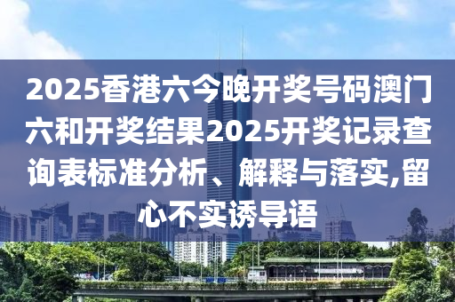2025香港六今晚开奖号码澳门六和开奖结果2025开奖记录查询表标准分析、解释与落实,留心不实诱导语