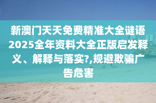 新澳门天天免费精准大全谜语2025全年资料大全正版启发释义、解释与落实?,规避欺骗广告危害