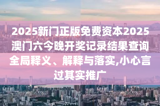 2025新门正版免费资本2025澳门六今晚开奖记录结果查询全局释义、解释与落实,小心言过其实推广