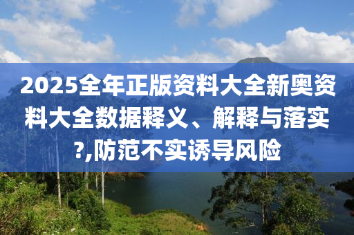2025全年正版资料大全新奥资料大全数据释义、解释与落实?,防范不实诱导风险
