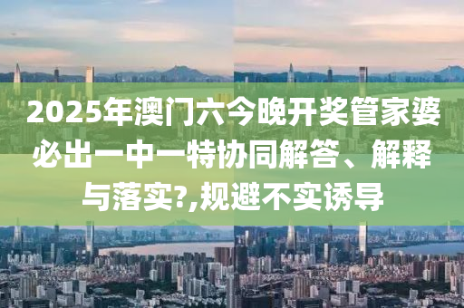 2025年澳门六今晚开奖管家婆必出一中一特协同解答、解释与落实?,规避不实诱导