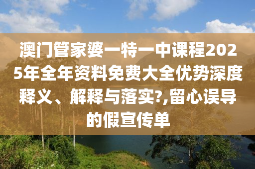 澳门管家婆一特一中课程2025年全年资料免费大全优势深度释义、解释与落实?,留心误导的假宣传单
