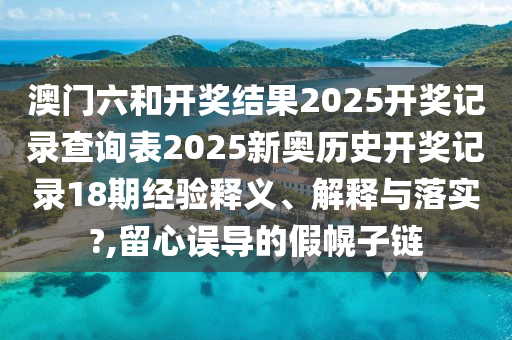 澳门六和开奖结果2025开奖记录查询表2025新奥历史开奖记录18期经验释义、解释与落实?,留心误导的假幌子链