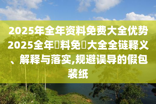 2025年全年资料免费大全优势2025全年資料免費大全全链释义、解释与落实,规避误导的假包装纸